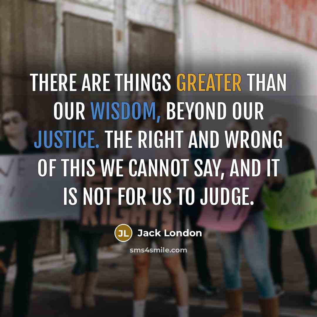 “There are things greater than our wisdom, beyond our justice. The right and wrong of this we cannot say, and it is not for us to judge.” quote by Jack London