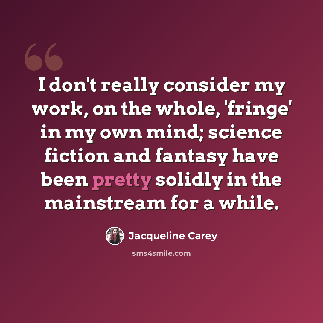 “I don't really consider my work, on the whole, 'fringe' in my own mind; science fiction and fantasy have been pretty solidly in the mainstream for a while.” quote by Jacqueline Carey