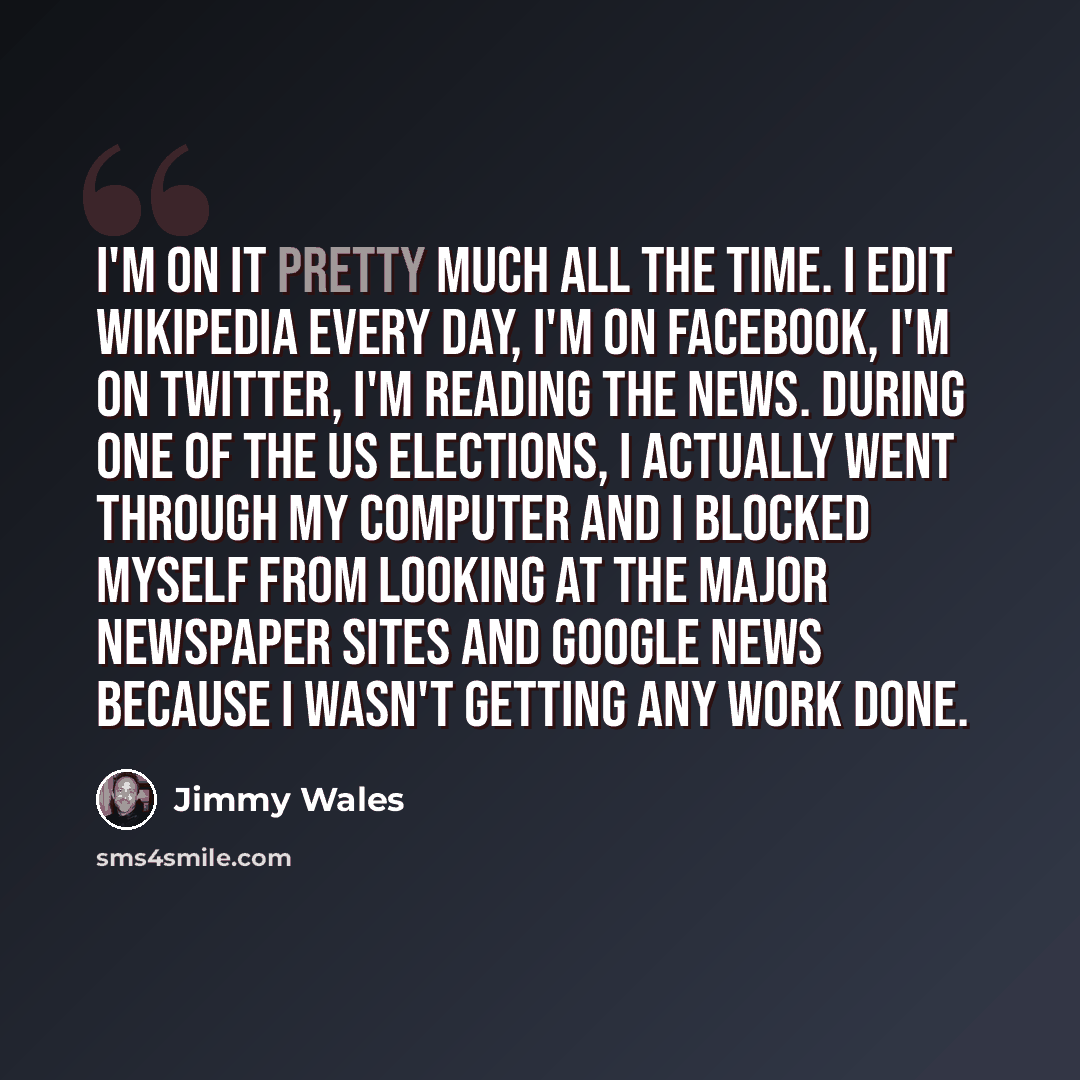 “I'm on it pretty much all the time. I edit Wikipedia every day, I'm on Facebook, I'm on Twitter, I'm reading the news. During one of the US elections, I actually went through my computer and I blocked myself from looking at the major newspaper sites and Google News because I wasn't getting any…” quote by Jimmy Wales