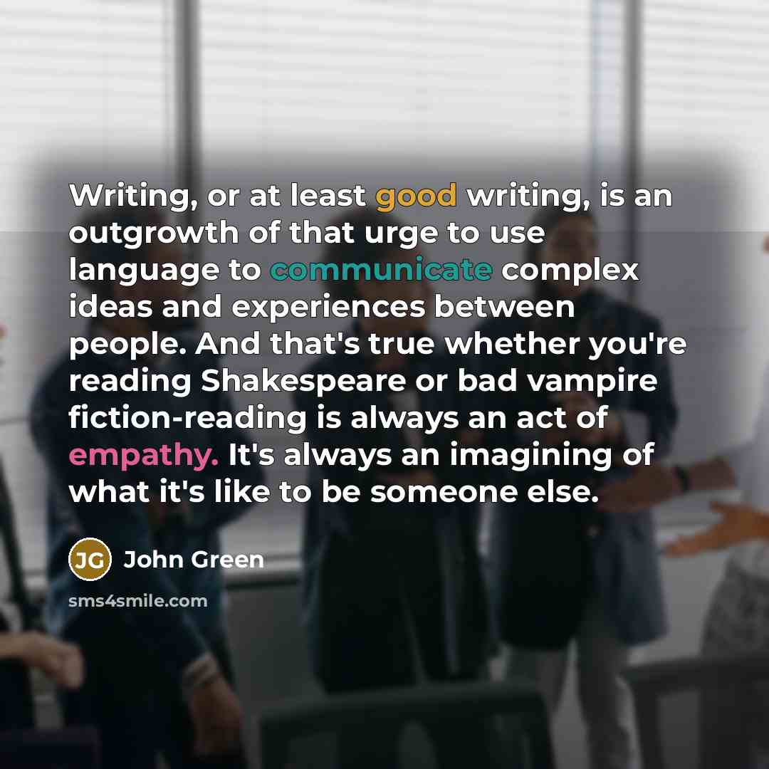 “Writing, or at least good writing, is an outgrowth of that urge to use language to communicate complex ideas and experiences between people. And that's true whether you're reading Shakespeare or bad vampire fiction-reading is always an act of empathy. It's always an imagining of what it's like to…” quote by John Green