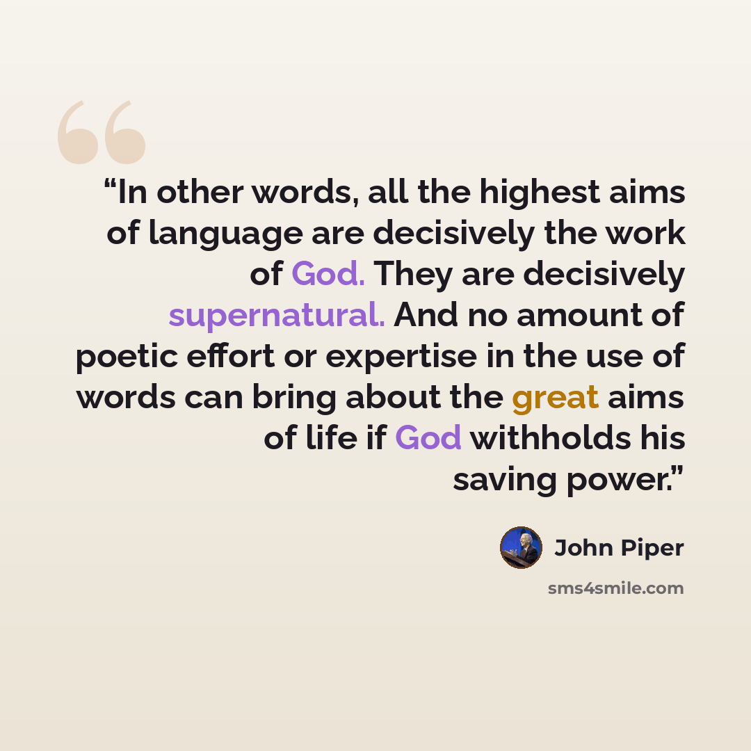 “In other words, all the highest aims of language are decisively the work of God. They are decisively supernatural. And no amount of poetic effort or expertise in the use of words can bring about the great aims of life if God withholds his saving power.” quote by John Piper