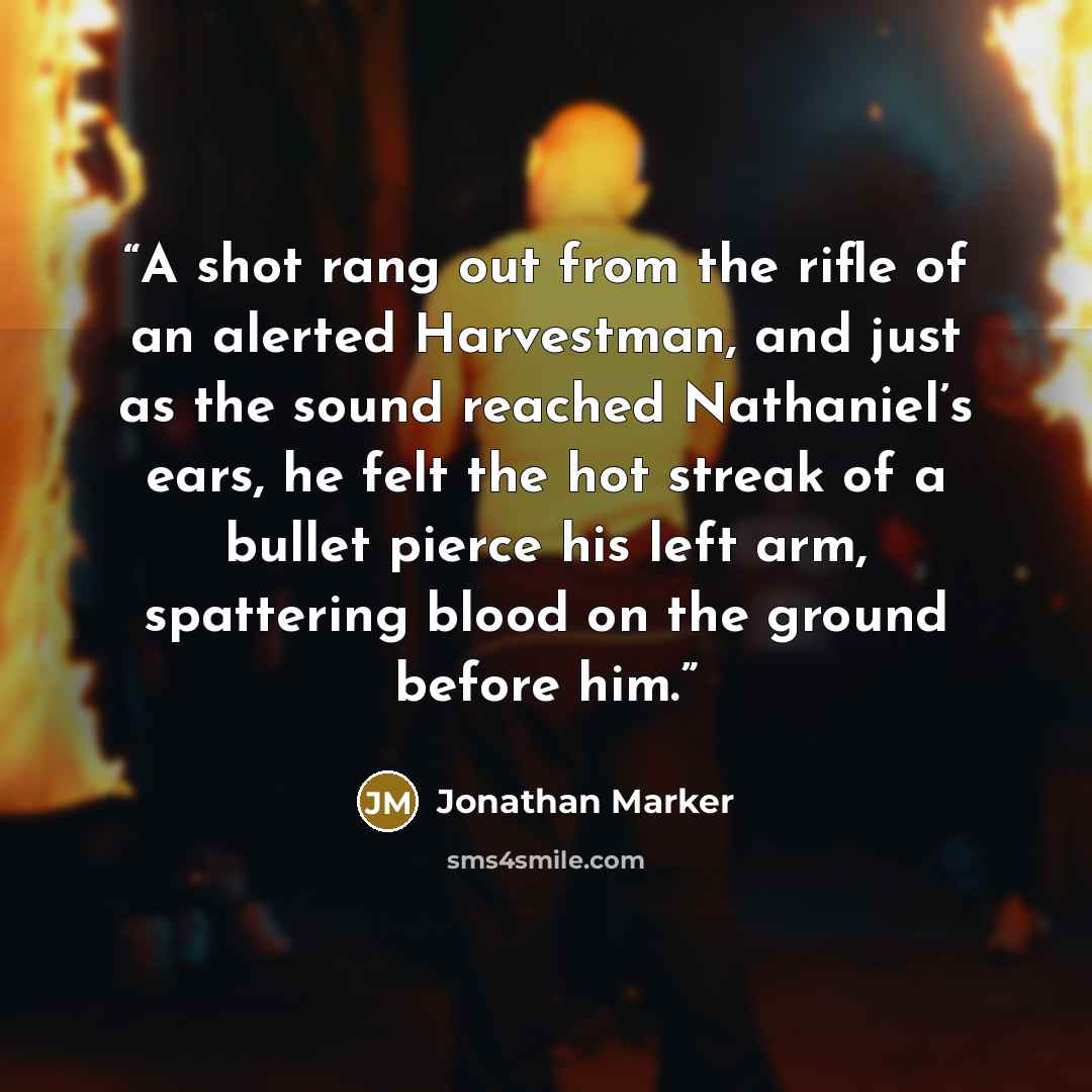 “A shot rang out from the rifle of an alerted Harvestman, and just as the sound reached Nathaniel’s ears, he felt the hot streak of a bullet pierce his left arm, spattering blood on the ground before him.” quote by Jonathan Marker