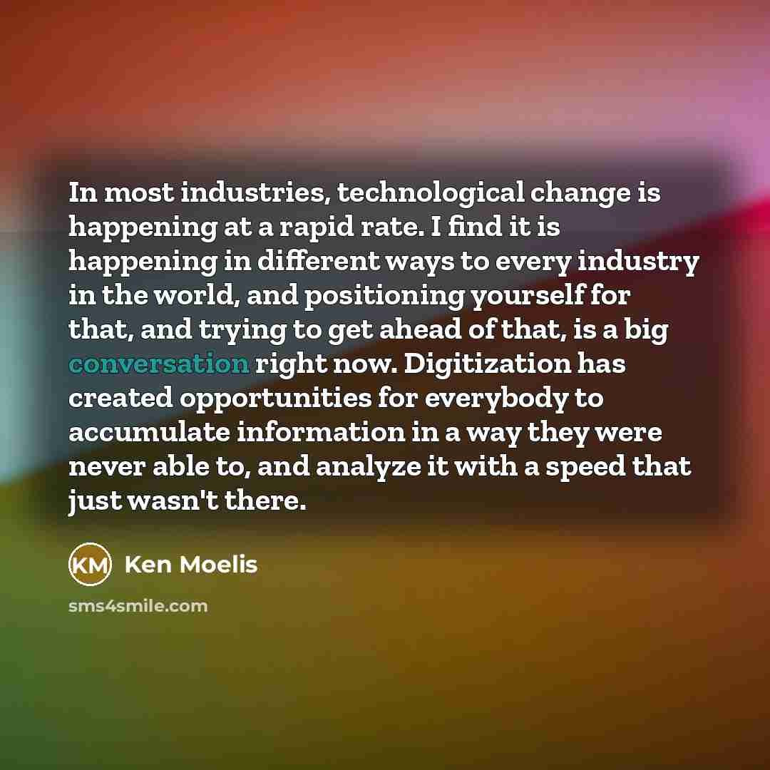 “In most industries, technological change is happening at a rapid rate. I find it is happening in different ways to every industry in the world, and positioning yourself for that, and trying to get ahead of that, is a big conversation right now. Digitization has created opportunities for everybody…” quote by Ken Moelis