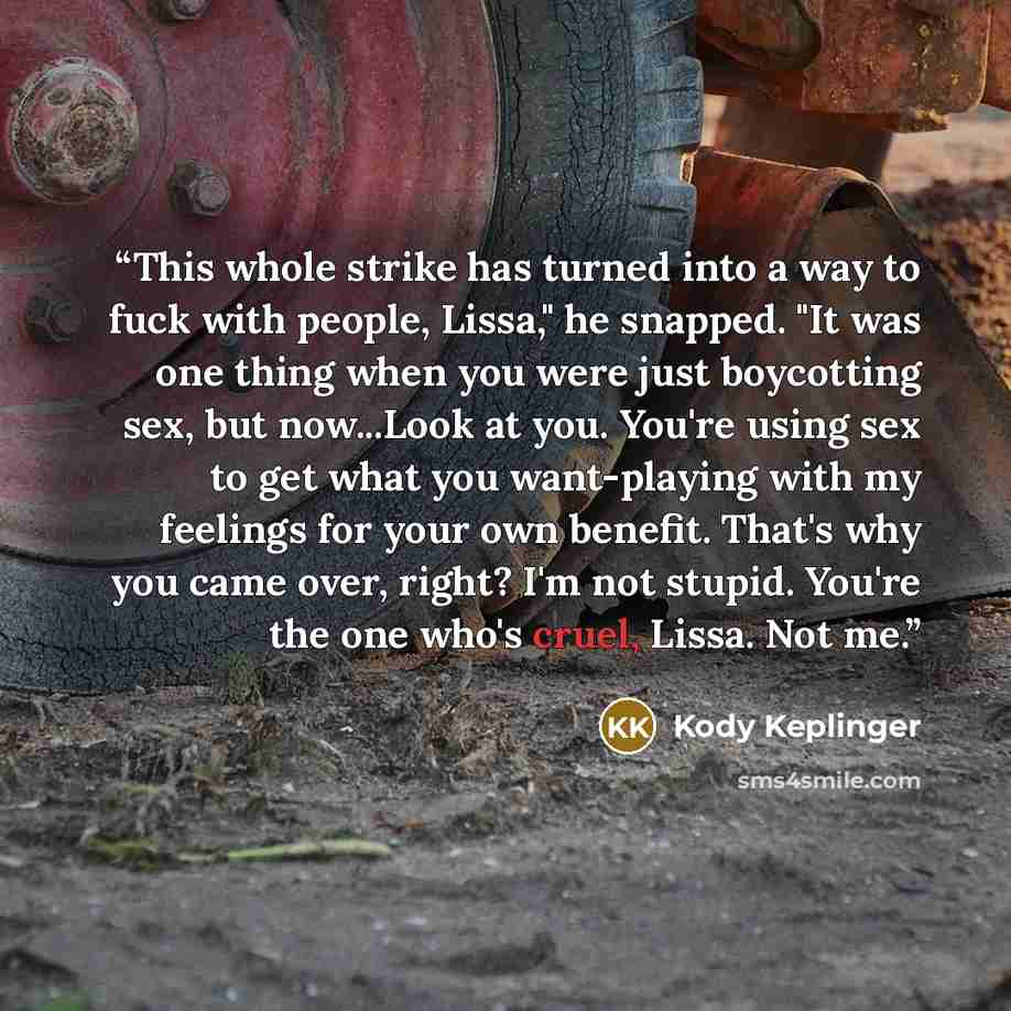 “This whole strike has turned into a way to fuck with people, Lissa," he snapped. "It was one thing when you were just boycotting sex, but now...Look at you. You're using sex to get what you want-playing with my feelings for your own benefit. That's why you came over, right? I'm not stupid. You're…” quote by Kody Keplinger