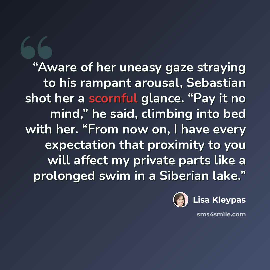 “Aware of her uneasy gaze straying to his rampant arousal, Sebastian shot her a scornful glance. “Pay it no mind,” he said, climbing into bed with her. “From now on, I have every expectation that proximity to you will affect my private parts like a prolonged swim in a Siberian lake.” quote by Lisa Kleypas
