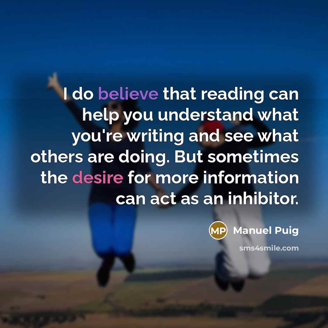 “I do believe that reading can help you understand what you're writing and see what others are doing. But sometimes the desire for more information can act as an inhibitor.” quote by Manuel Puig