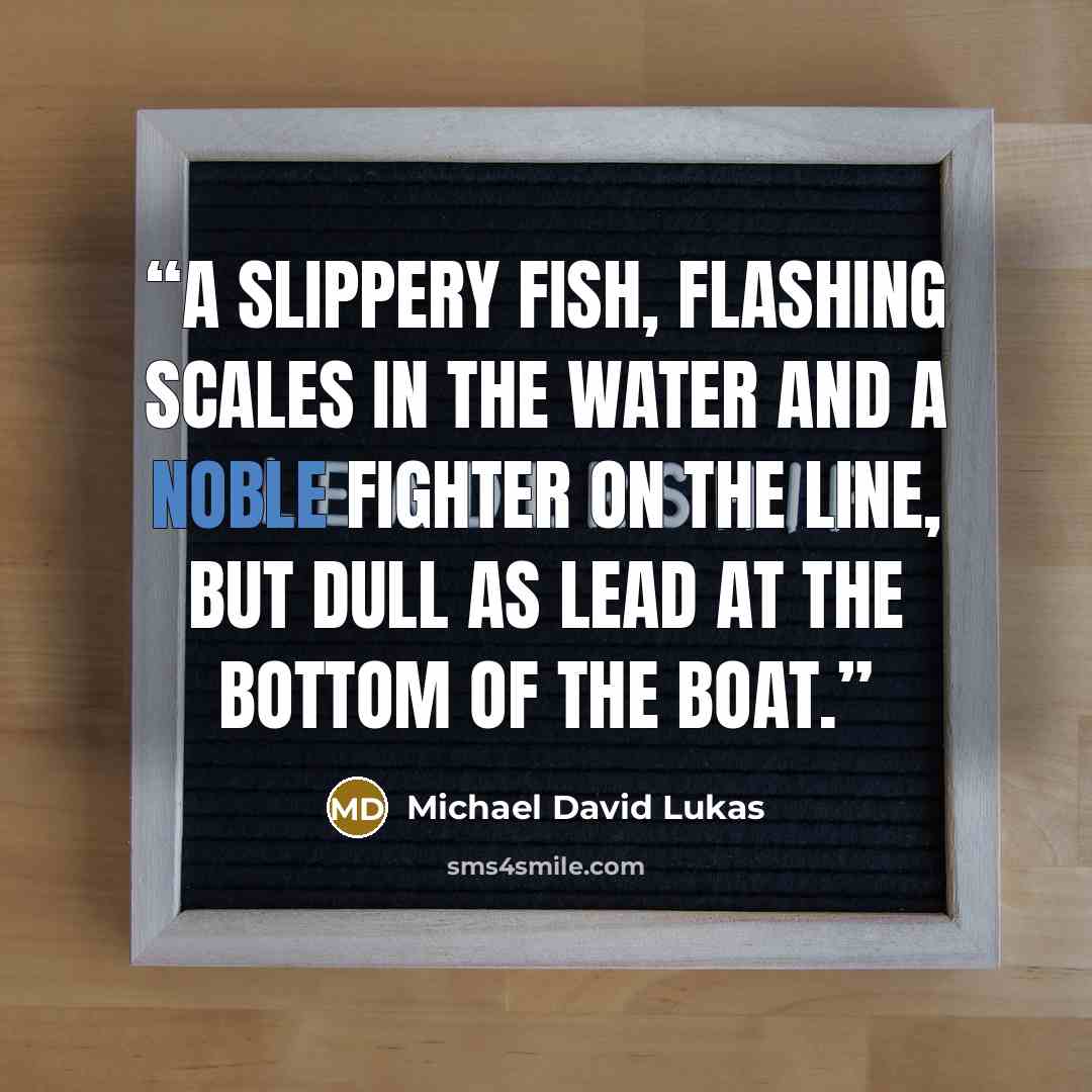 “A slippery fish, flashing scales in the water and a noble fighter on the line, but dull as lead at the bottom of the boat.” quote by Michael David Lukas