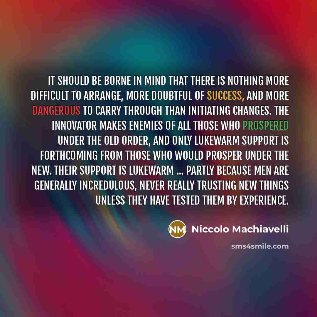 “It should be borne in mind that there is nothing more difficult to arrange, more doubtful of success, and more dangerous to carry through than initiating changes. The innovator makes enemies of all those who prospered under the old order, and only lukewarm support is forthcoming from those who…” quote by Niccolo Machiavelli