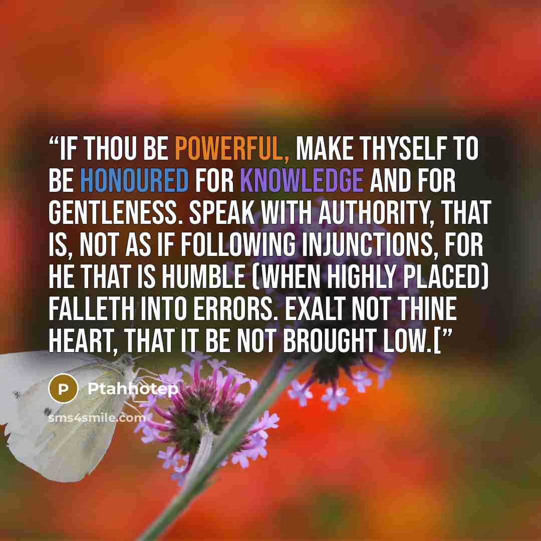 “If thou be powerful, make thyself to be honoured for knowledge and for gentleness. Speak with authority, that is, not as if following injunctions, for he that is humble (when highly placed) falleth into errors. Exalt not thine heart, that it be not brought low.[” quote by Ptahhotep