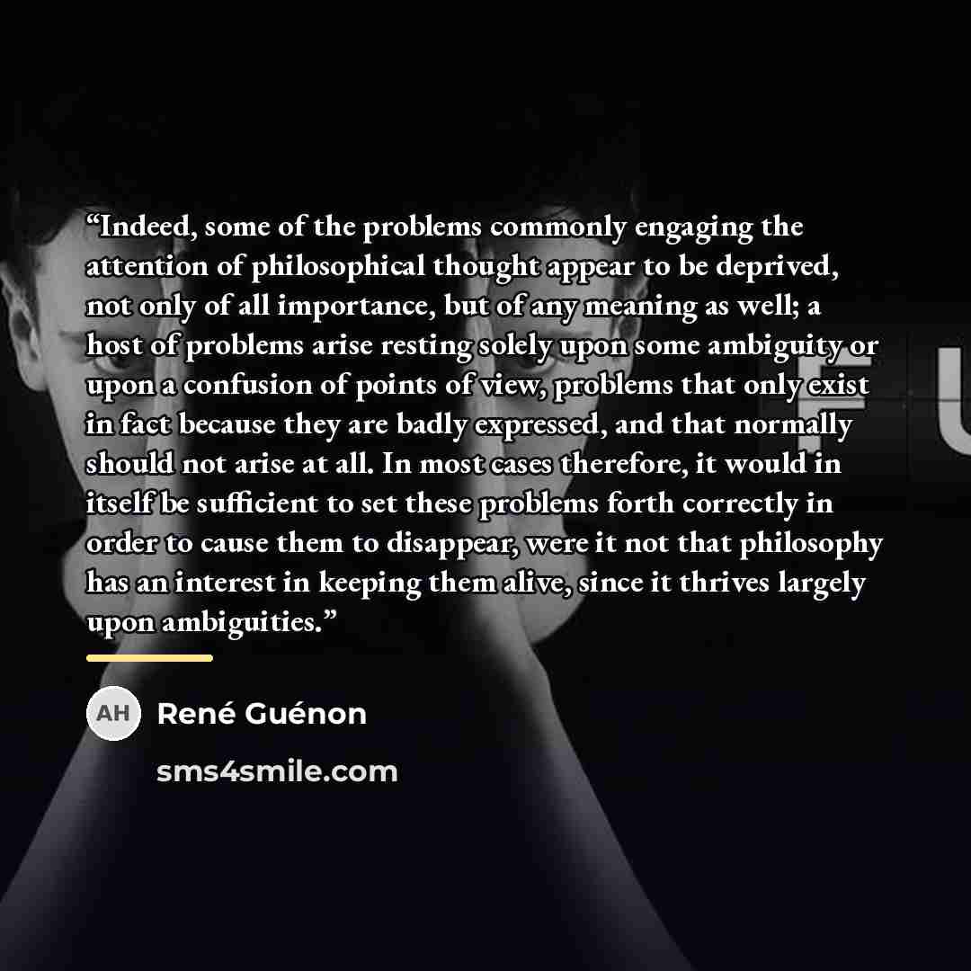 “Indeed, some of the problems commonly engaging the attention of philosophical thought appear to be deprived, not only of all importance, but of any meaning as well; a host of problems arise resting solely upon some ambiguity or upon a confusion of points of view, problems that only exist in fact…” quote by René Guénon