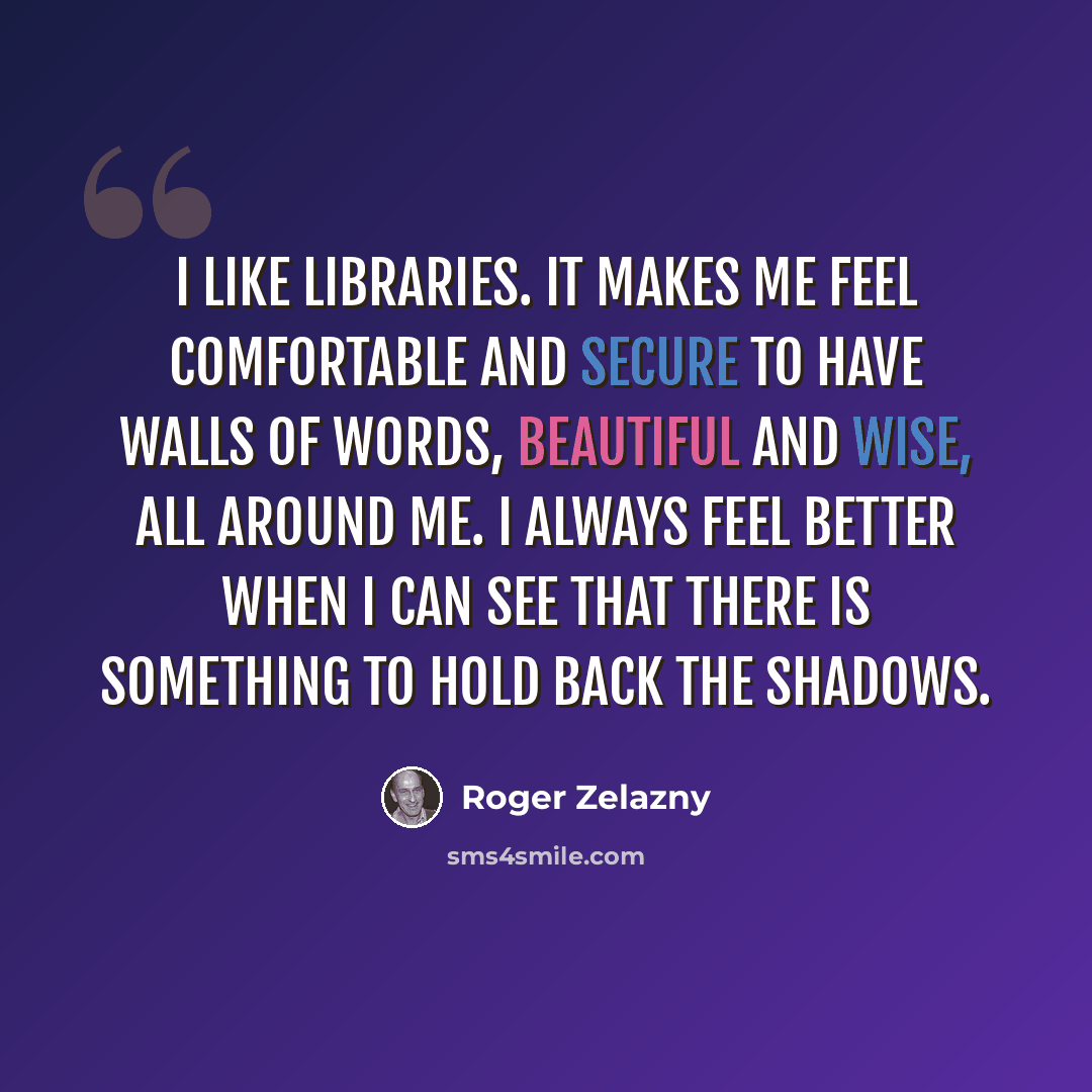 “I like libraries. It makes me feel comfortable and secure to have walls of words, beautiful and wise, all around me. I always feel better when I can see that there is something to hold back the shadows.” quote by Roger Zelazny