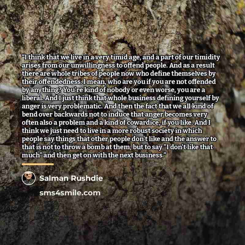 “I think that we live in a very timid age, and a part of our timidity arises from our unwillingness to offend people. And as a result there are whole tribes of people now who define themselves by their offendedness. I mean, who are you if you are not offended by anything? You're kind of nobody or…” quote by Salman Rushdie