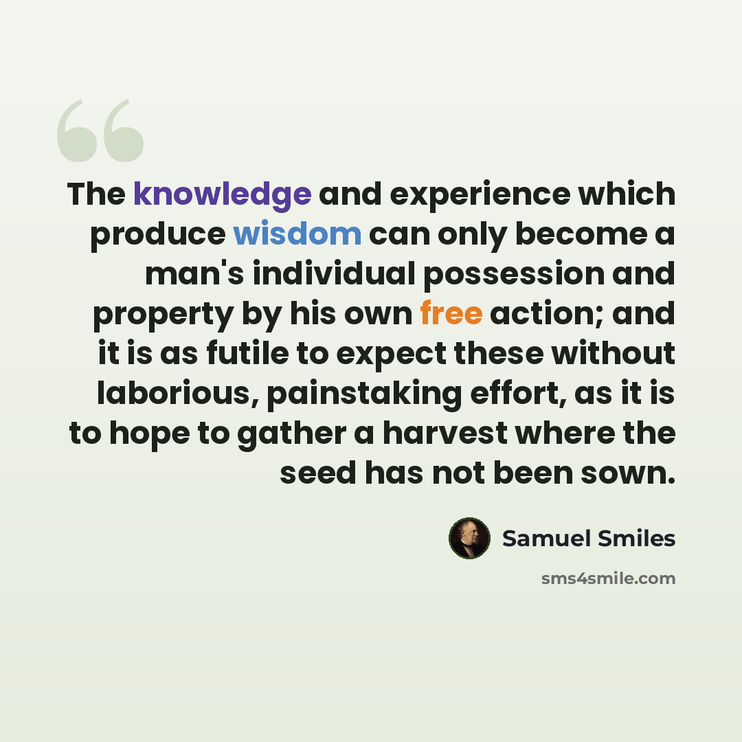 “The knowledge and experience which produce wisdom can only become a man's individual possession and property by his own free action; and it is as futile to expect these without laborious, painstaking effort, as it is to hope to gather a harvest where the seed has not been sown.” quote by Samuel Smiles