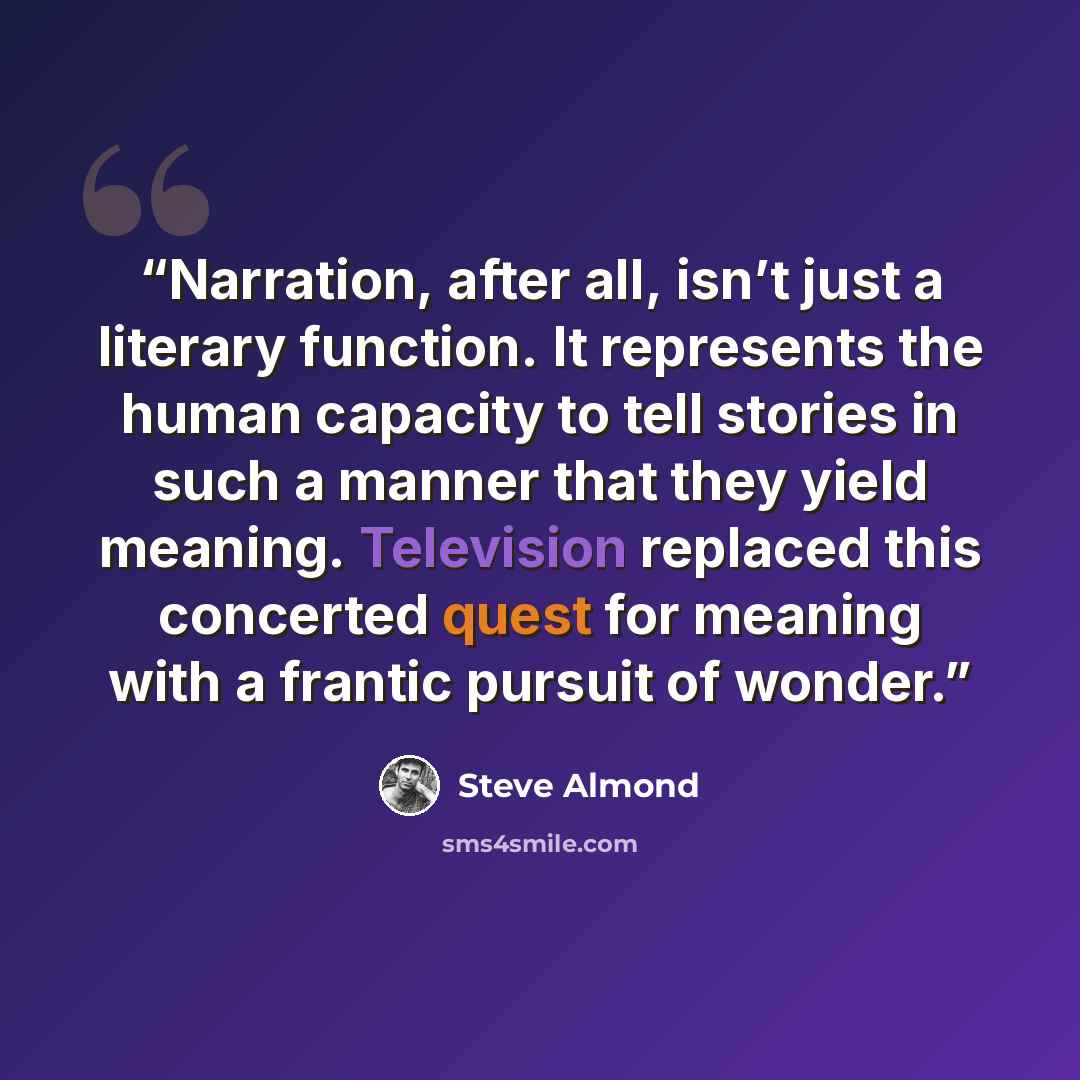 “Narration, after all, isn’t just a literary function. It represents the human capacity to tell stories in such a manner that they yield meaning. Television replaced this concerted quest for meaning with a frantic pursuit of wonder.” quote by Steve Almond