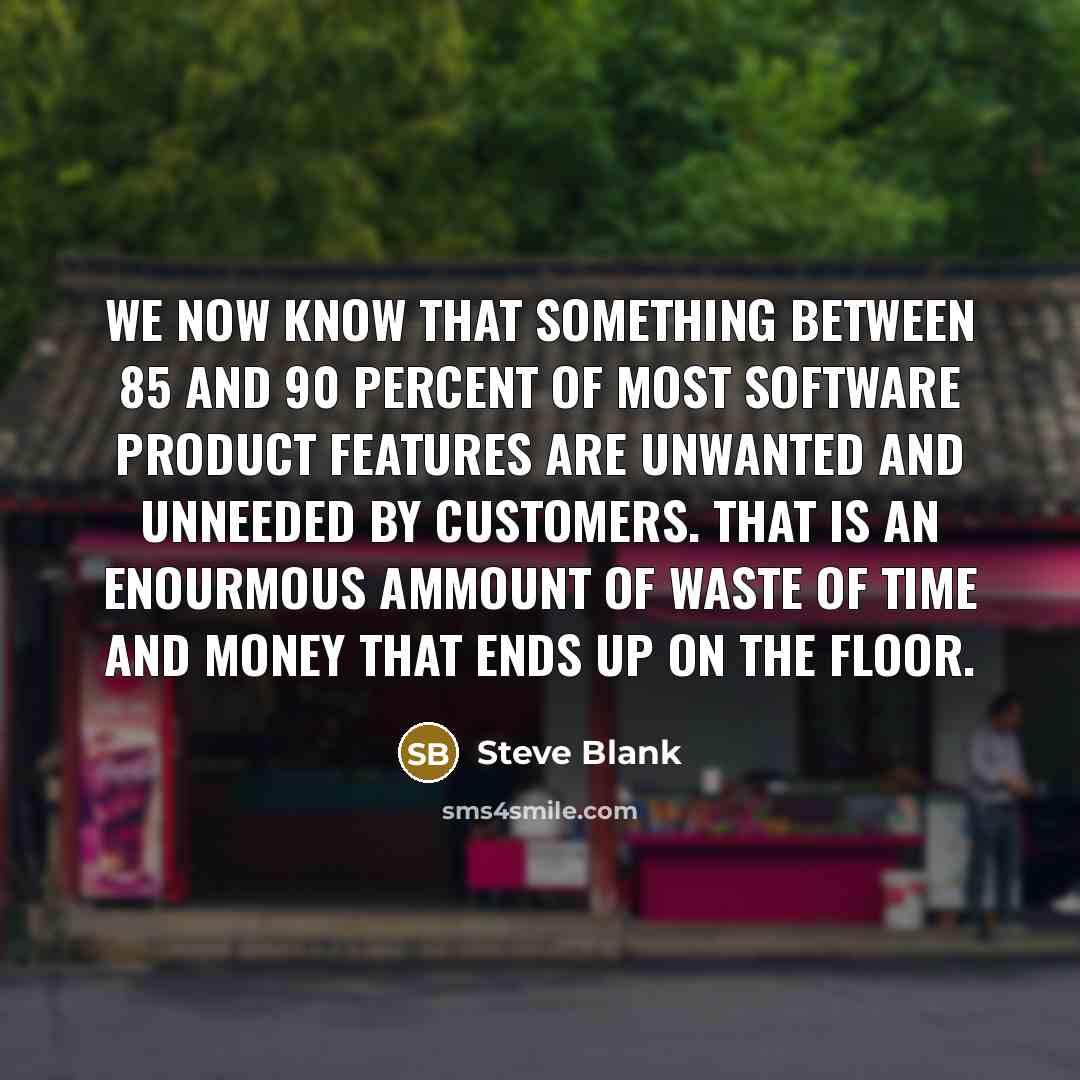 “We now know that something between 85 and 90 percent of most software product features are unwanted and unneeded by customers. That is an enourmous ammount of waste of time and money that ends up on the floor.” quote by Steve Blank