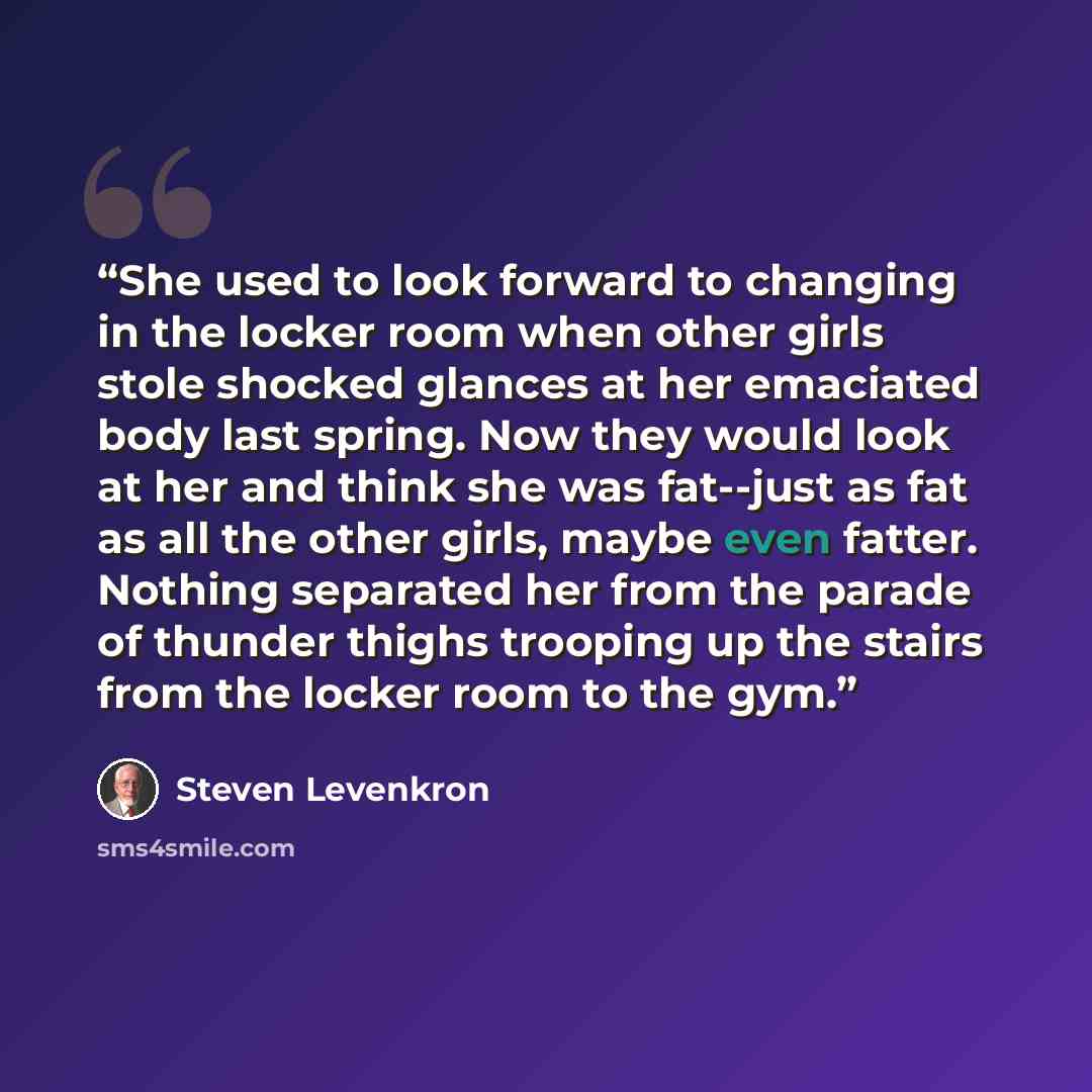 “She used to look forward to changing in the locker room when other girls stole shocked glances at her emaciated body last spring. Now they would look at her and think she was fat--just as fat as all the other girls, maybe even fatter. Nothing separated her from the parade of thunder thighs…” quote by Steven Levenkron