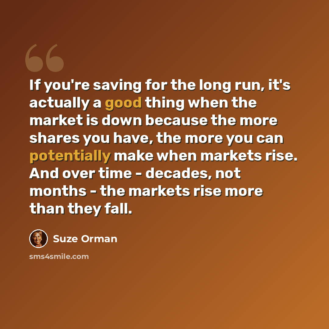 “If you're saving for the long run, it's actually a good thing when the market is down because the more shares you have, the more you can potentially make when markets rise. And over time - decades, not months - the markets rise more than they fall.” quote by Suze Orman