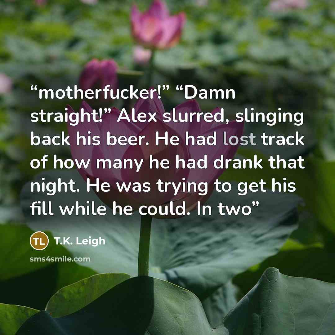 “motherfucker!” “Damn straight!” Alex slurred, slinging back his beer. He had lost track of how many he had drank that night. He was trying to get his fill while he could. In two” quote by T.K. Leigh
