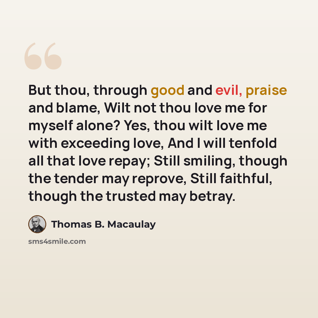 “But thou, through good and evil, praise and blame, Wilt not thou love me for myself alone? Yes, thou wilt love me with exceeding love, And I will tenfold all that love repay; Still smiling, though the tender may reprove, Still faithful, though the trusted may betray.” quote by Thomas B. Macaulay