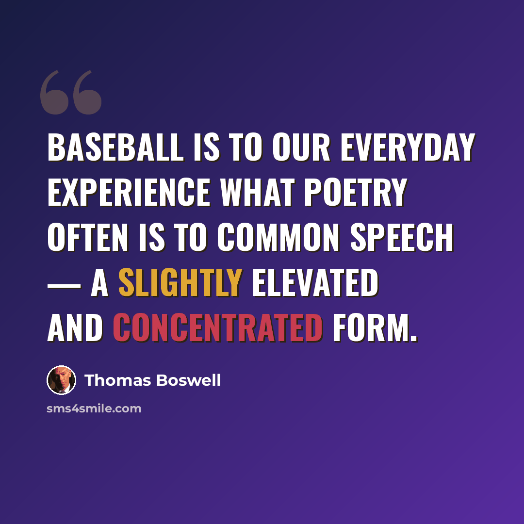 “Baseball is to our everyday experience what poetry often is to common speech — a slightly elevated and concentrated form.” quote by Thomas Boswell