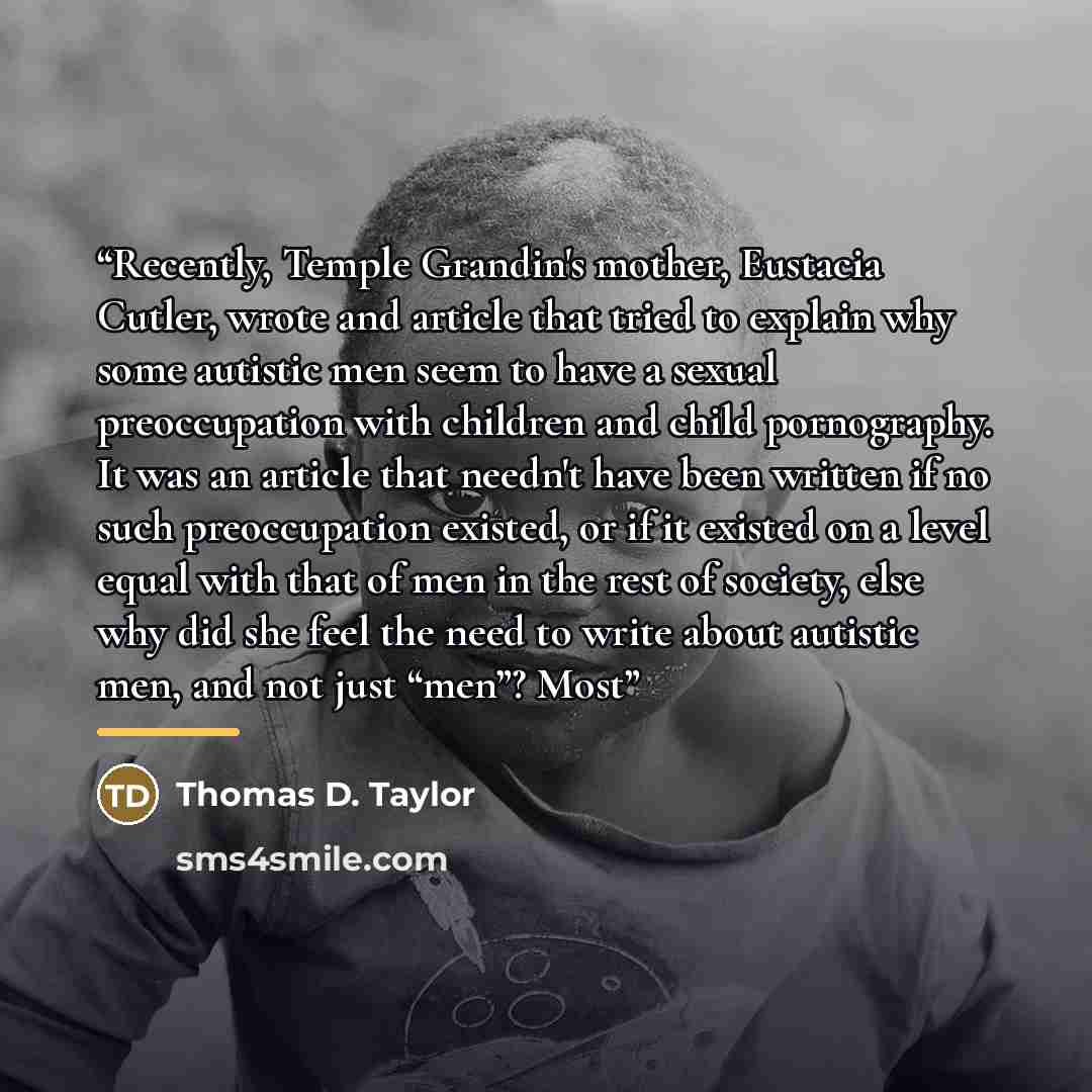 “Recently, Temple Grandin's mother, Eustacia Cutler, wrote and article that tried to explain why some autistic men seem to have a sexual preoccupation with children and child pornography. It was an article that needn't have been written if no such preoccupation existed, or if it existed on a level…” quote by Thomas D. Taylor
