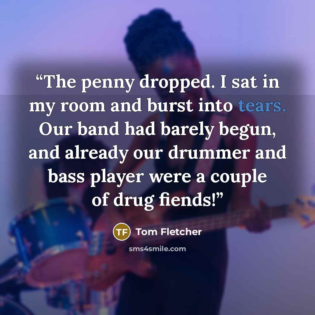“The penny dropped. I sat in my room and burst into tears. Our band had barely begun, and already our drummer and bass player were a couple of drug fiends!” quote by Tom Fletcher
