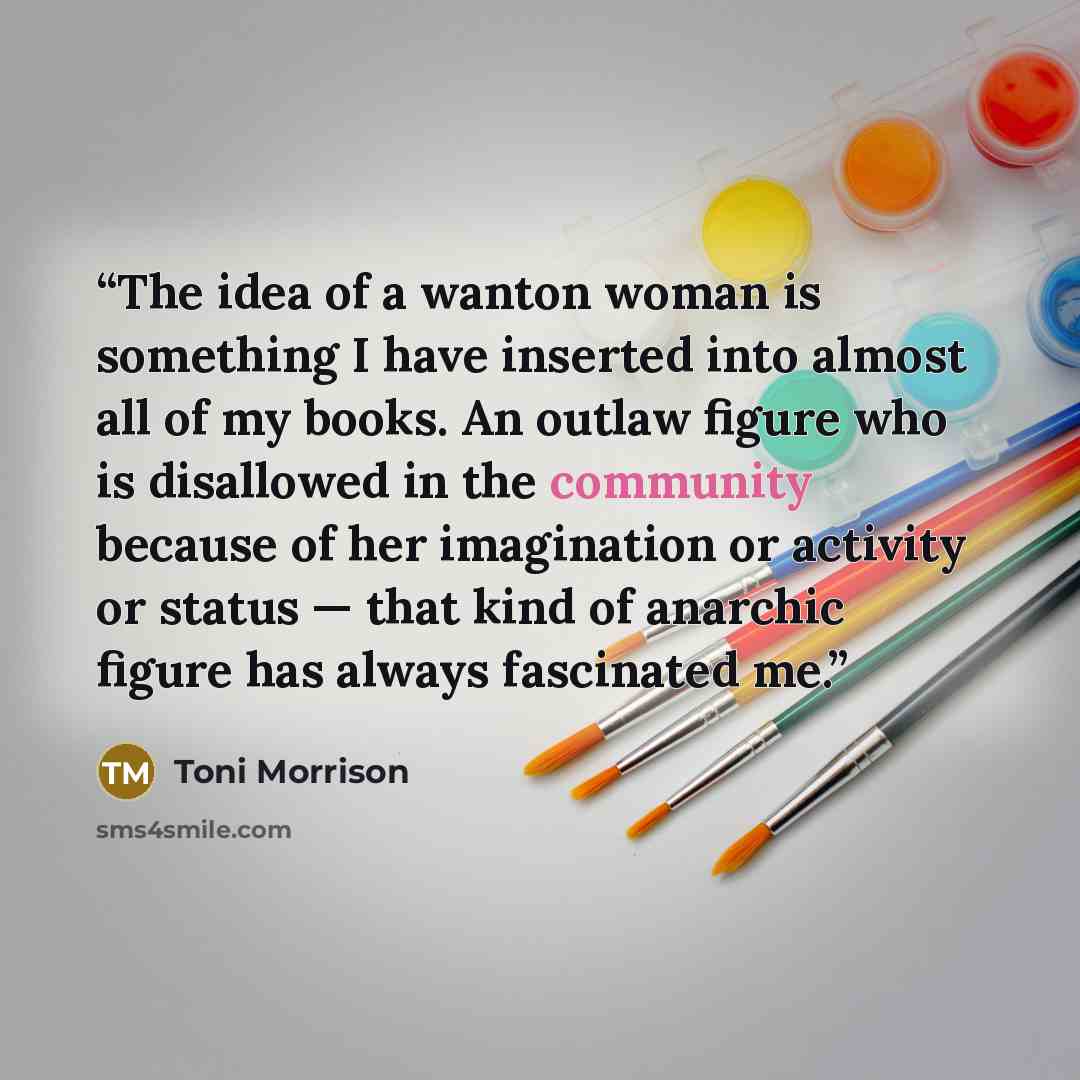 “The idea of a wanton woman is something I have inserted into almost all of my books. An outlaw figure who is disallowed in the community because of her imagination or activity or status — that kind of anarchic figure has always fascinated me.” quote by Toni Morrison