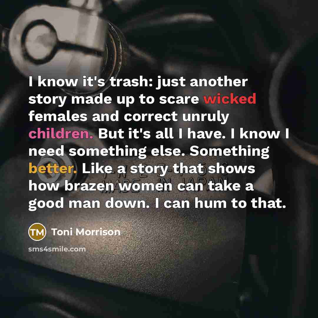 “I know it's trash: just another story made up to scare wicked females and correct unruly children. But it's all I have. I know I need something else. Something better. Like a story that shows how brazen women can take a good man down. I can hum to that.” quote by Toni Morrison
