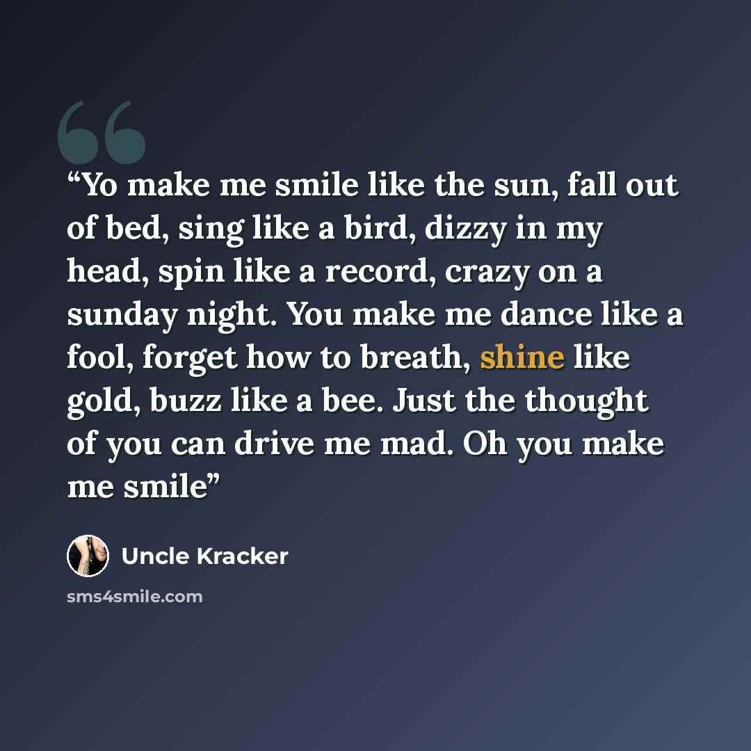 “Yo make me smile like the sun, fall out of bed, sing like a bird, dizzy in my head, spin like a record, crazy on a sunday night. You make me dance like a fool, forget how to breath, shine like gold, buzz like a bee. Just the thought of you can drive me mad. Oh you make me smile” quote by Uncle Kracker
