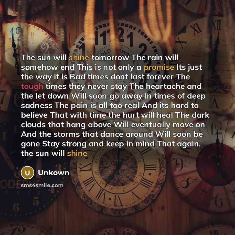 “The sun will shine tomorrow The rain will somehow end This is not only a promise Its just the way it is Bad times dont last forever The tough times they never stay The heartache and the let down Will soon go away In times of deep sadness The pain is all too real And its hard to believe That with…” quote by Unkown