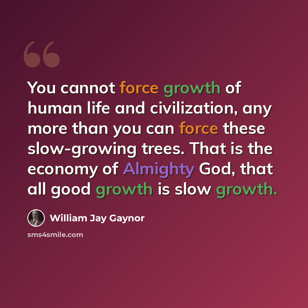 “You cannot force growth of human life and civilization, any more than you can force these slow-growing trees. That is the economy of Almighty God, that all good growth is slow growth.” quote by William Jay Gaynor