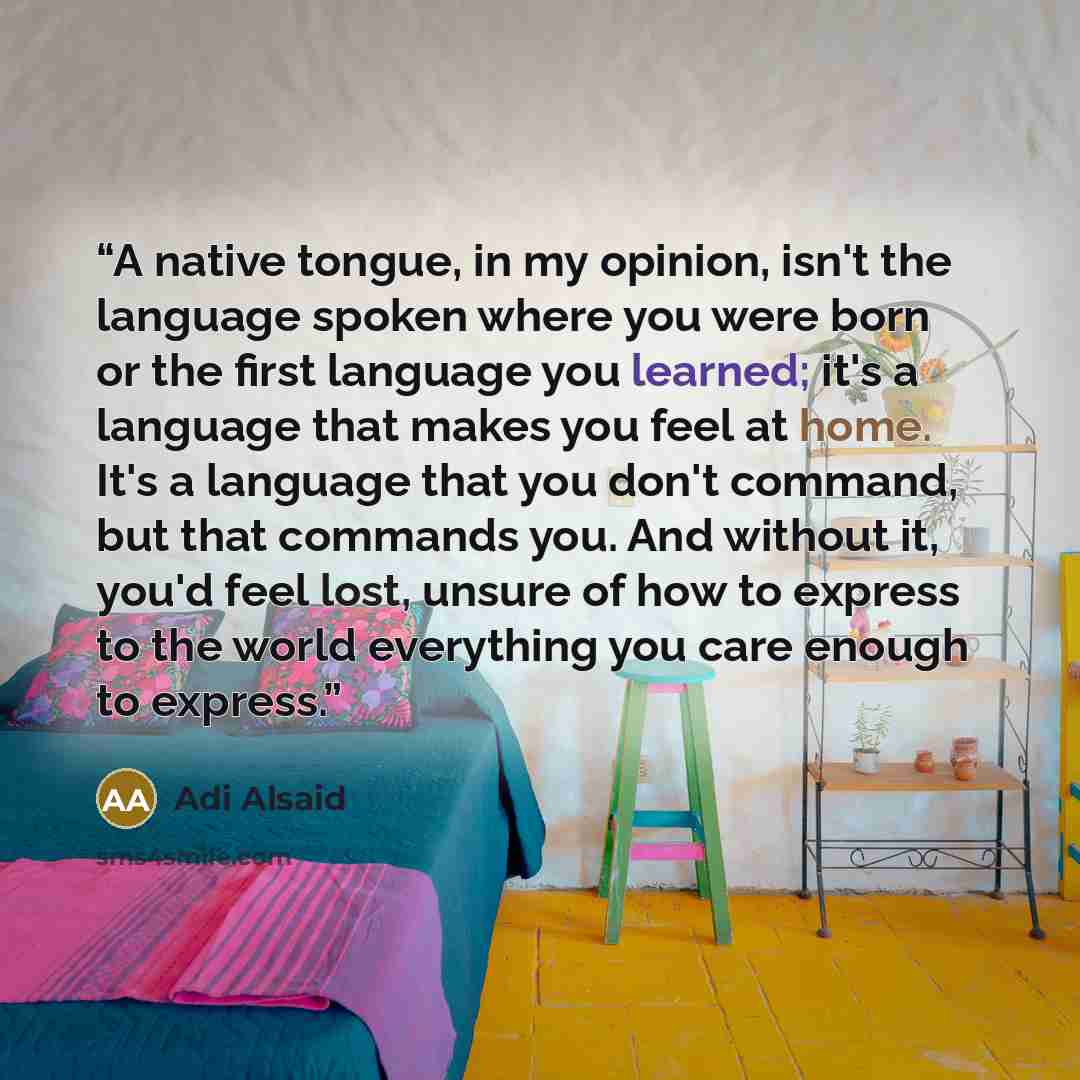 “A native tongue, in my opinion, isn't the language spoken where you were born or the first language you learned; it's a language that makes you feel at home. It's a language that you don't command, but that commands you. And without it, you'd feel lost, unsure of how to express to the world…” quote by Adi Alsaid
