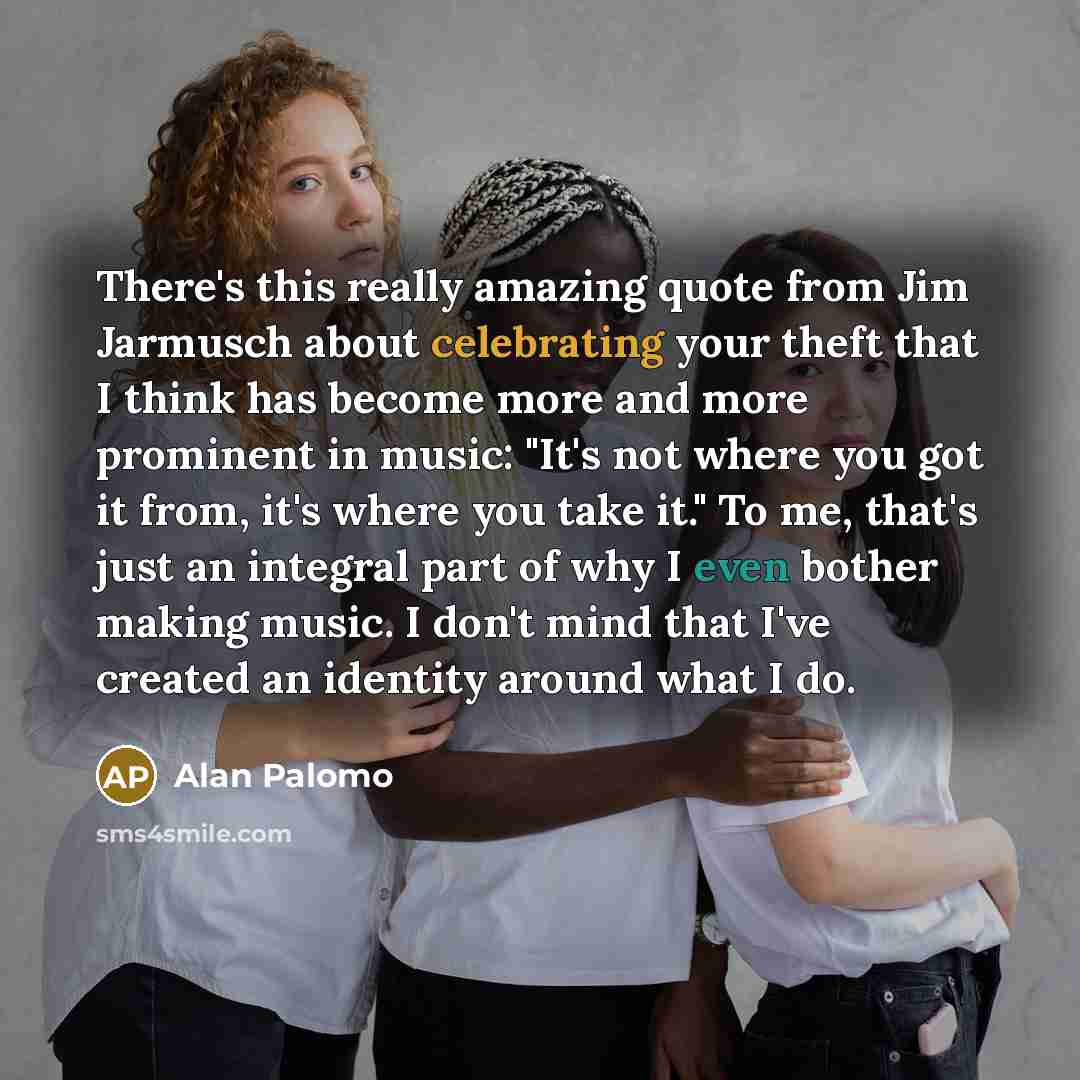 “There's this really amazing quote from Jim Jarmusch about celebrating your theft that I think has become more and more prominent in music: "It's not where you got it from, it's where you take it." To me, that's just an integral part of why I even bother making music. I don't mind that I've created…” quote by Alan Palomo