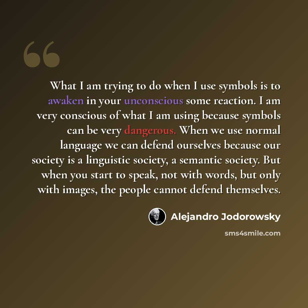 “What I am trying to do when I use symbols is to awaken in your unconscious some reaction. I am very conscious of what I am using because symbols can be very dangerous. When we use normal language we can defend ourselves because our society is a linguistic society, a semantic society. But when you…” quote by Alejandro Jodorowsky