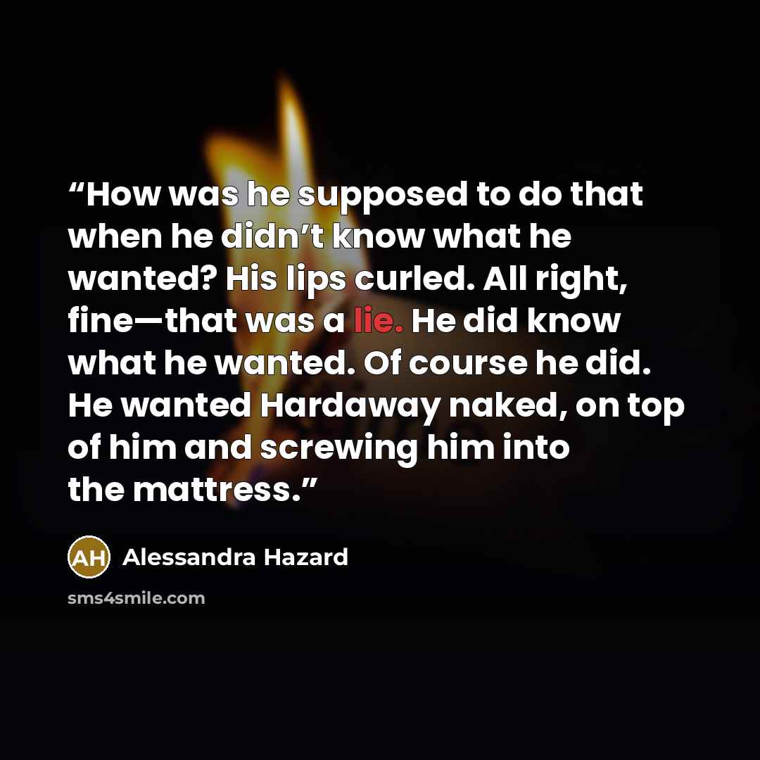 “How was he supposed to do that when he didn’t know what he wanted? His lips curled. All right, fine—that was a lie. He did know what he wanted. Of course he did. He wanted Hardaway naked, on top of him and screwing him into the mattress.” quote by Alessandra Hazard