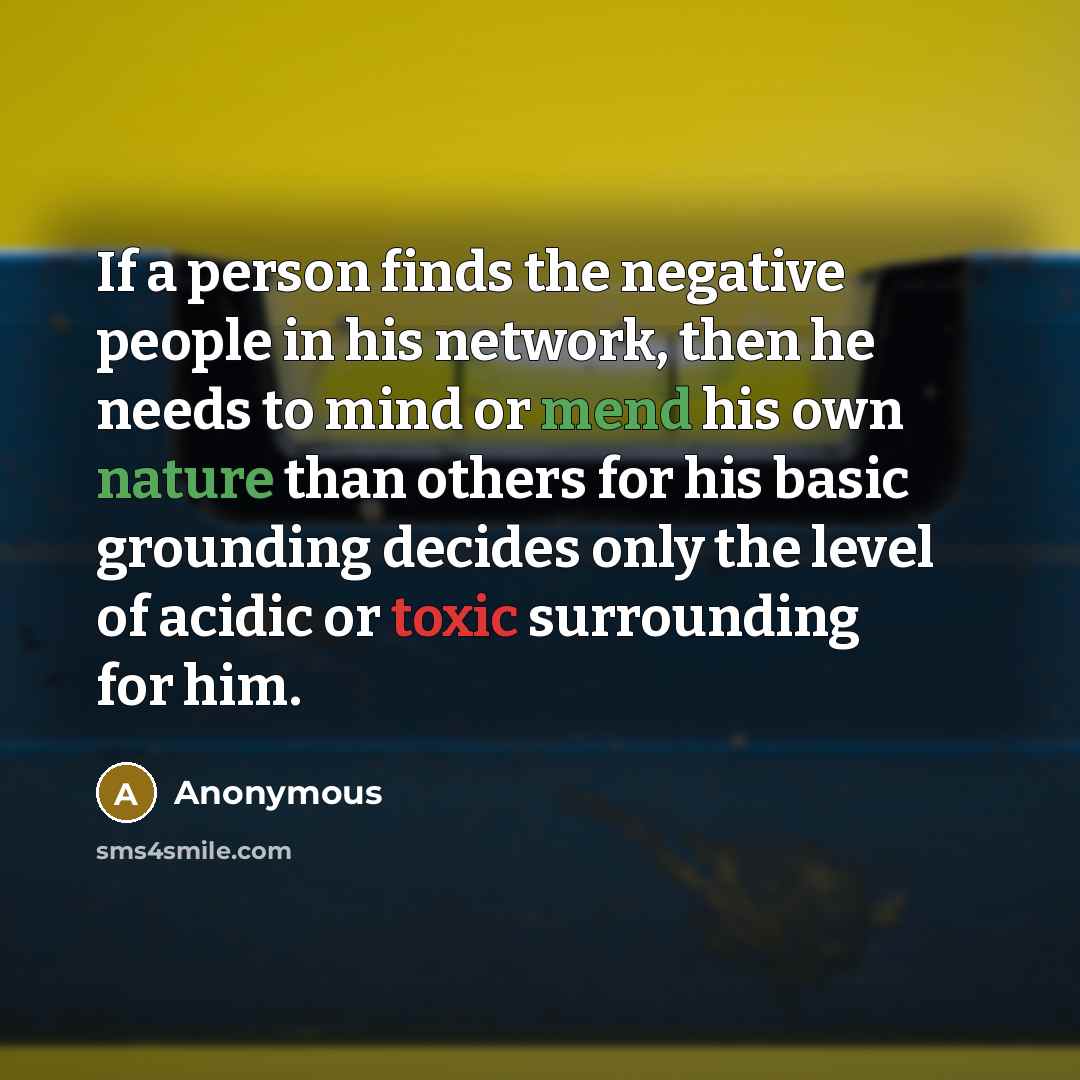 “If a person finds the negative people in his network, then he needs to mind or mend his own nature than others for his basic grounding decides only the level of acidic or toxic surrounding for him.” quote by Anonymous