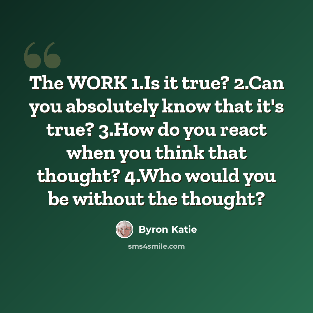 “The WORK 1.Is it true? 2.Can you absolutely know that it's true? 3.How do you react when you think that thought? 4.Who would you be without the thought?” quote by Byron Katie