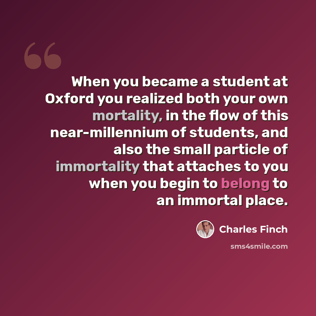 “When you became a student at Oxford you realized both your own mortality, in the flow of this near-millennium of students, and also the small particle of immortality that attaches to you when you begin to belong to an immortal place.” quote by Charles Finch