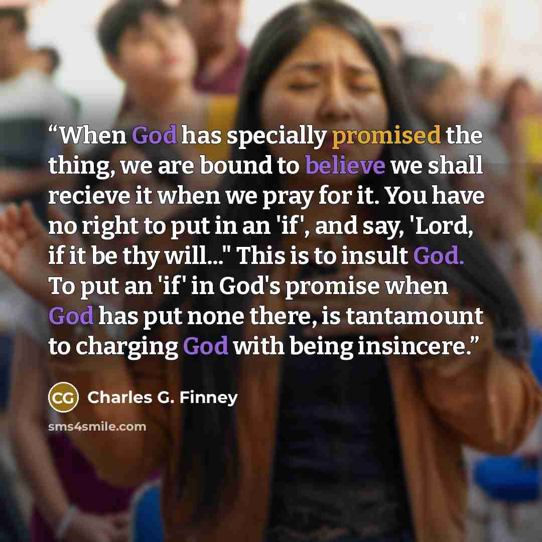 “When God has specially promised the thing, we are bound to believe we shall recieve it when we pray for it. You have no right to put in an 'if', and say, 'Lord, if it be thy will..." This is to insult God. To put an 'if' in God's promise when God has put none there, is tantamount to charging God…” quote by Charles G. Finney