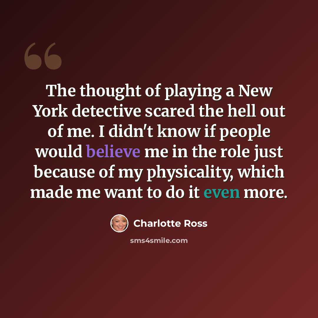“The thought of playing a New York detective scared the hell out of me. I didn't know if people would believe me in the role just because of my physicality, which made me want to do it even more.” quote by Charlotte Ross