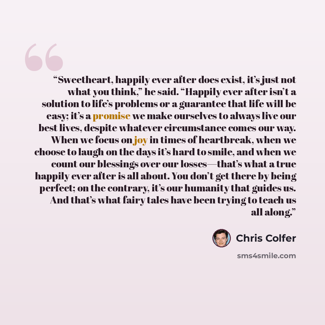 “Sweetheart, happily ever after does exist, it’s just not what you think,” he said. “Happily ever after isn’t a solution to life’s problems or a guarantee that life will be easy; it’s a promise we make ourselves to always live our best lives, despite whatever circumstance comes our way. When we…” quote by Chris Colfer