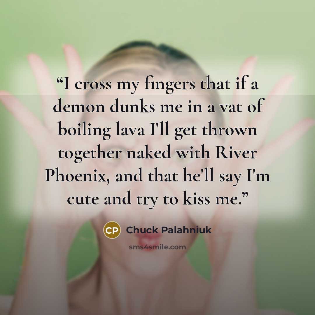 “I cross my fingers that if a demon dunks me in a vat of boiling lava I'll get thrown together naked with River Phoenix, and that he'll say I'm cute and try to kiss me.” quote by Chuck Palahniuk