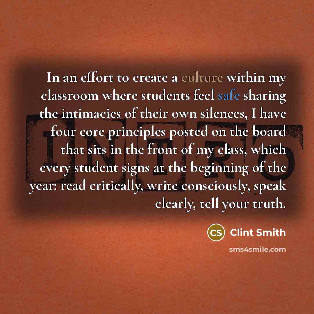 “In an effort to create a culture within my classroom where students feel safe sharing the intimacies of their own silences, I have four core principles posted on the board that sits in the front of my class, which every student signs at the beginning of the year: read critically, write…” quote by Clint Smith