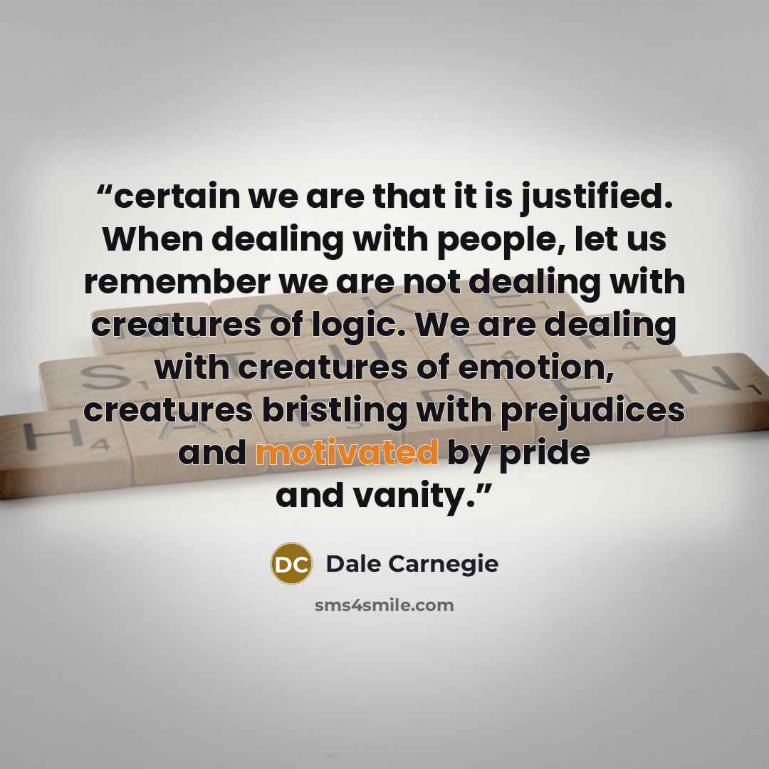 “certain we are that it is justified. When dealing with people, let us remember we are not dealing with creatures of logic. We are dealing with creatures of emotion, creatures bristling with prejudices and motivated by pride and vanity.” quote by Dale Carnegie