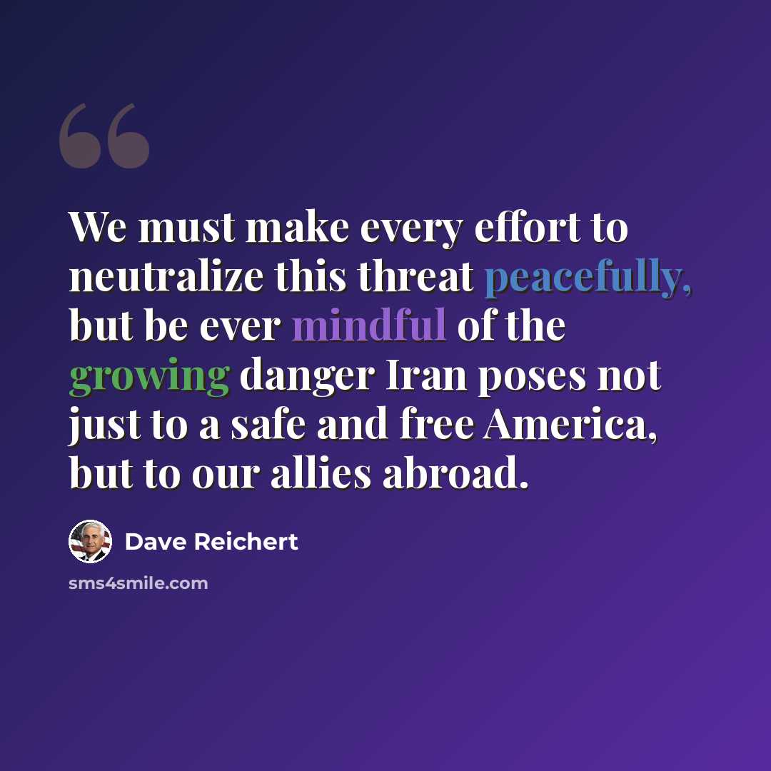 “We must make every effort to neutralize this threat peacefully, but be ever mindful of the growing danger Iran poses not just to a safe and free America, but to our allies abroad.” quote by Dave Reichert