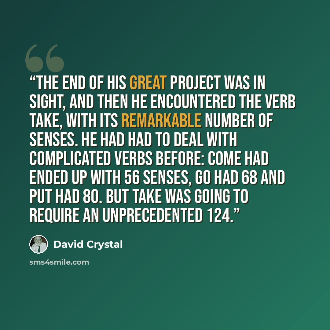 “The end of his great project was in sight, and then he encountered the verb take, with its remarkable number of senses. He had had to deal with complicated verbs before: come had ended up with 56 senses, go had 68 and put had 80. But take was going to require an unprecedented 124.” quote by David Crystal