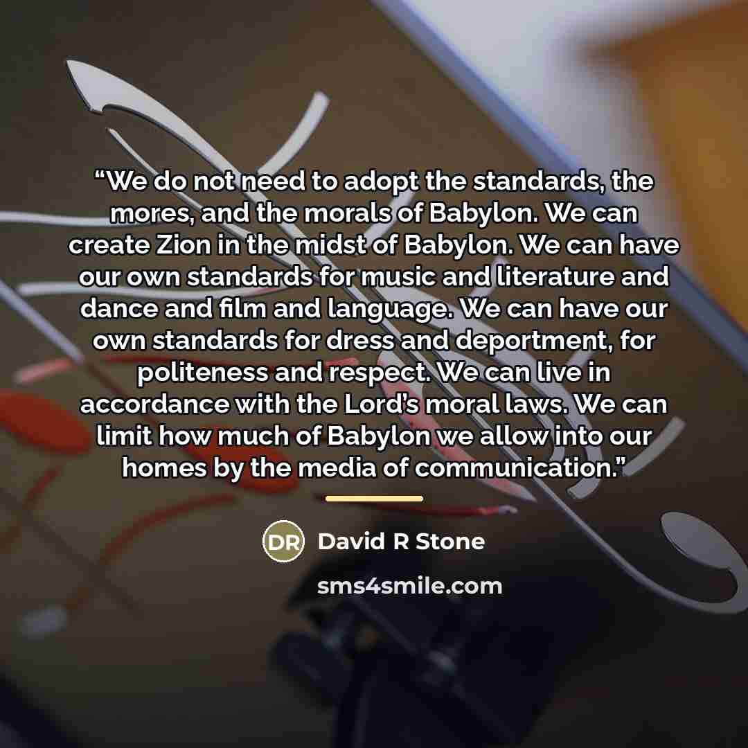 “We do not need to adopt the standards, the mores, and the morals of Babylon. We can create Zion in the midst of Babylon. We can have our own standards for music and literature and dance and film and language. We can have our own standards for dress and deportment, for politeness and respect. We…” quote by David R Stone