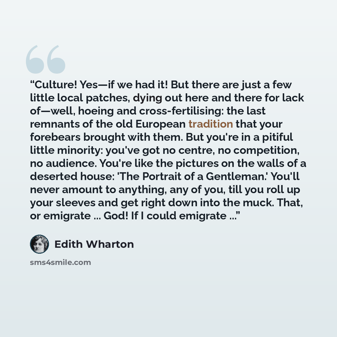 “Culture! Yes—if we had it! But there are just a few little local patches, dying out here and there for lack of—well, hoeing and cross-fertilising: the last remnants of the old European tradition that your forebears brought with them. But you're in a pitiful little minority: you've got no centre…” quote by Edith Wharton