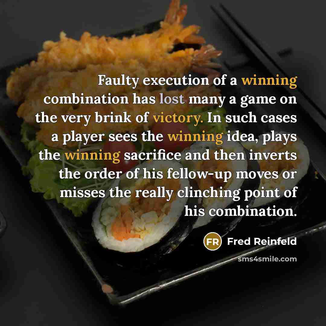“Faulty execution of a winning combination has lost many a game on the very brink of victory. In such cases a player sees the winning idea, plays the winning sacrifice and then inverts the order of his fellow-up moves or misses the really clinching point of his combination.” quote by Fred Reinfeld
