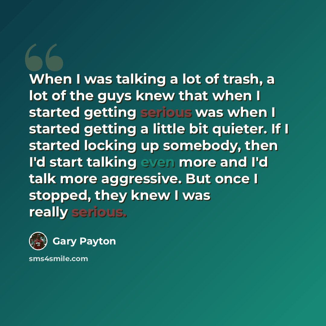 “When I was talking a lot of trash, a lot of the guys knew that when I started getting serious was when I started getting a little bit quieter. If I started locking up somebody, then I'd start talking even more and I'd talk more aggressive. But once I stopped, they knew I was really serious.” quote by Gary Payton